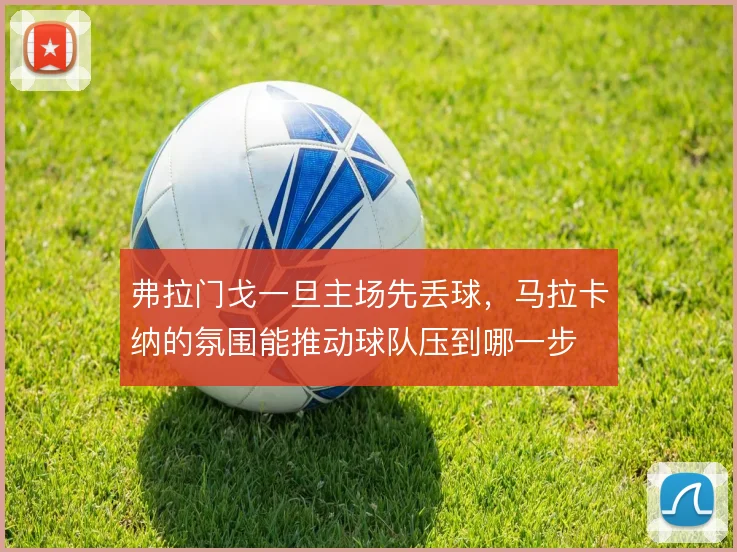 弗拉门戈一旦主场先丢球,马拉卡纳的氛围能推动球队压到哪一步