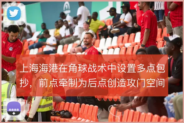 上海海港在角球战术中设置多点包抄,前点牵制为后点创造攻门空间