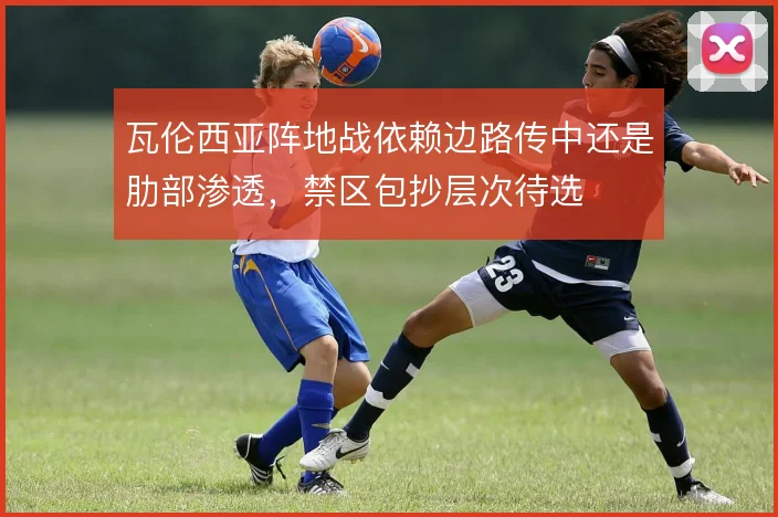 瓦伦西亚阵地战依赖边路传中还是肋部渗透,禁区包抄层次待选