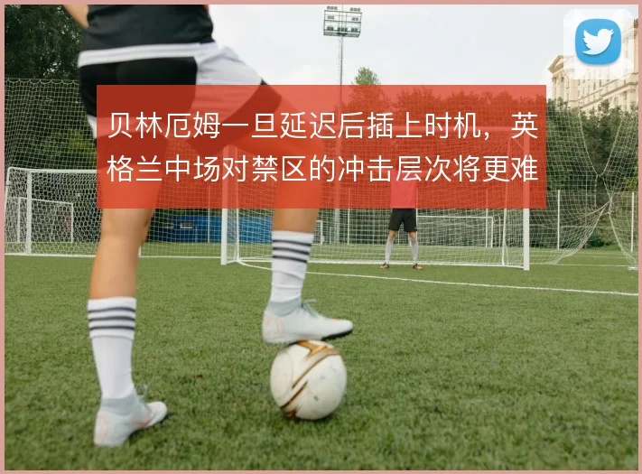 贝林厄姆一旦延迟后插上时机，英格兰中场对禁区的冲击层次将更难预判