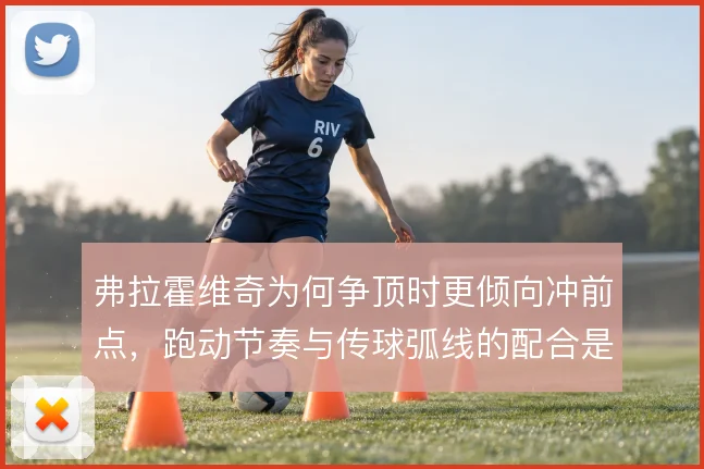 弗拉霍维奇为何争顶时更倾向冲前点,跑动节奏与传球弧线的配合是关键