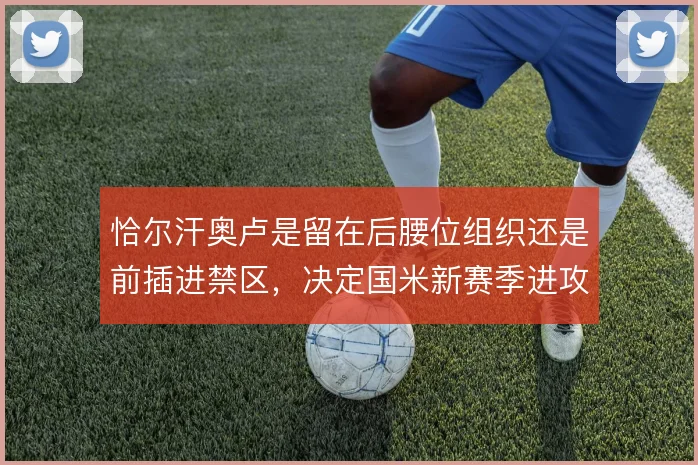 恰尔汗奥卢是留在后腰位组织还是前插进禁区,决定国米新赛季进攻上限