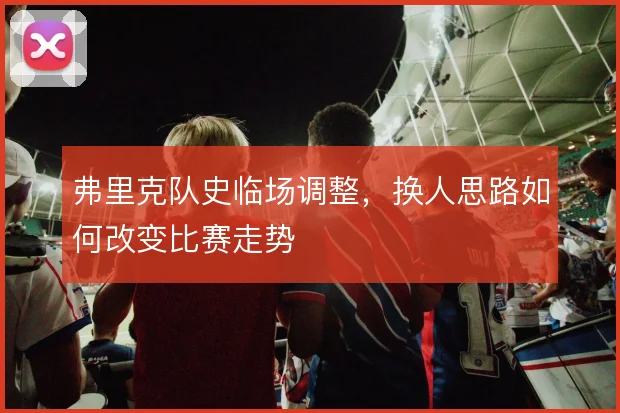 弗里克队史临场调整，换人思路如何改变比赛走势