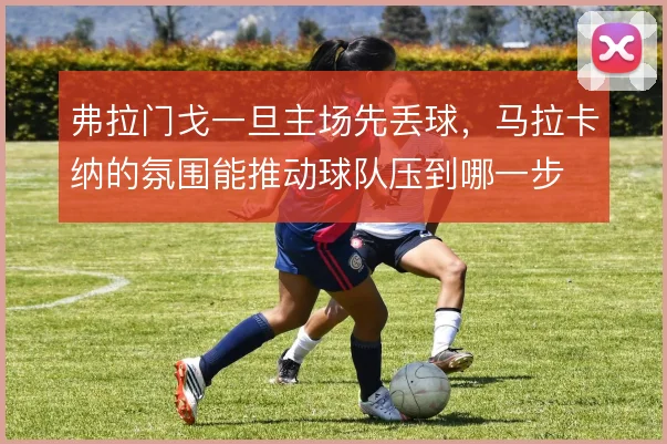 弗拉门戈一旦主场先丢球,马拉卡纳的氛围能推动球队压到哪一步