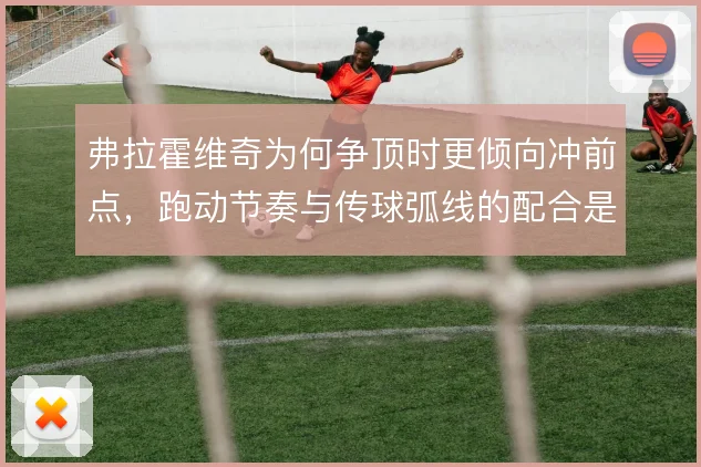 弗拉霍维奇为何争顶时更倾向冲前点，跑动节奏与传球弧线的配合是关键