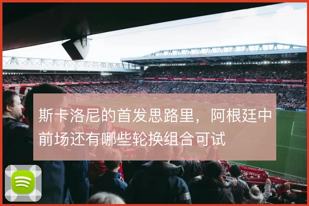 斯卡洛尼的首发思路里，阿根廷中前场还有哪些轮换组合可试