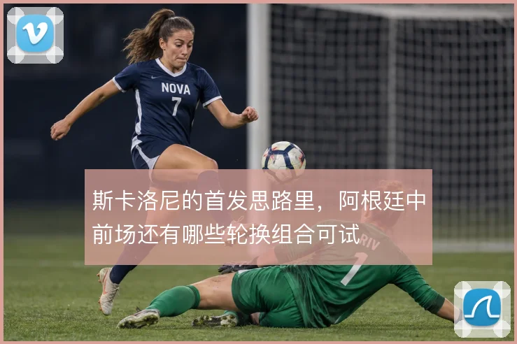斯卡洛尼的首发思路里，阿根廷中前场还有哪些轮换组合可试
