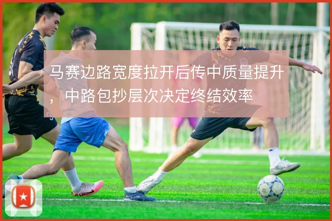 马赛边路宽度拉开后传中质量提升，中路包抄层次决定终结效率