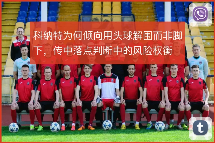 科纳特为何倾向用头球解围而非脚下，传中落点判断中的风险权衡